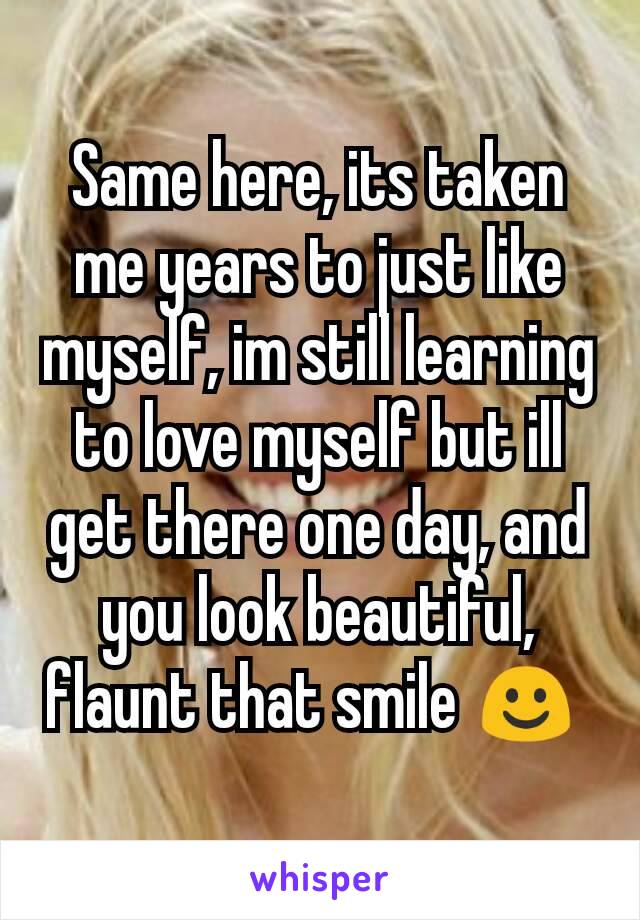 Same here, its taken me years to just like myself, im still learning to love myself but ill get there one day, and you look beautiful, flaunt that smile ☺ 