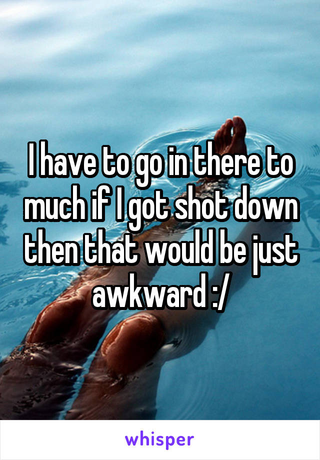 I have to go in there to much if I got shot down then that would be just awkward :/