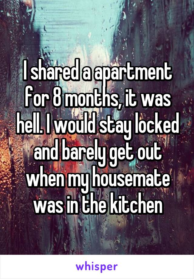 I shared a apartment for 8 months, it was hell. I would stay locked and barely get out when my housemate was in the kitchen