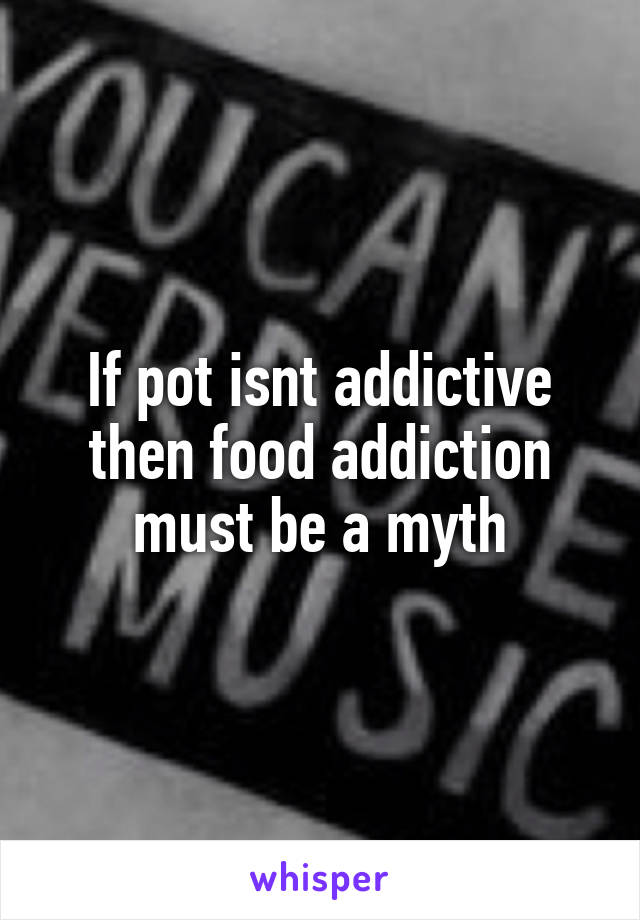 If pot isnt addictive then food addiction must be a myth