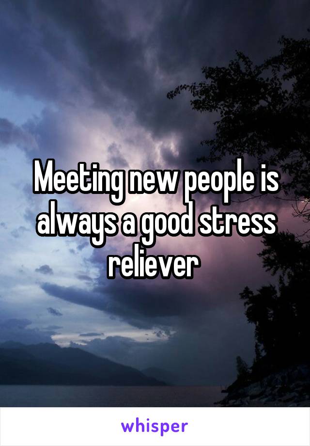 Meeting new people is always a good stress reliever 