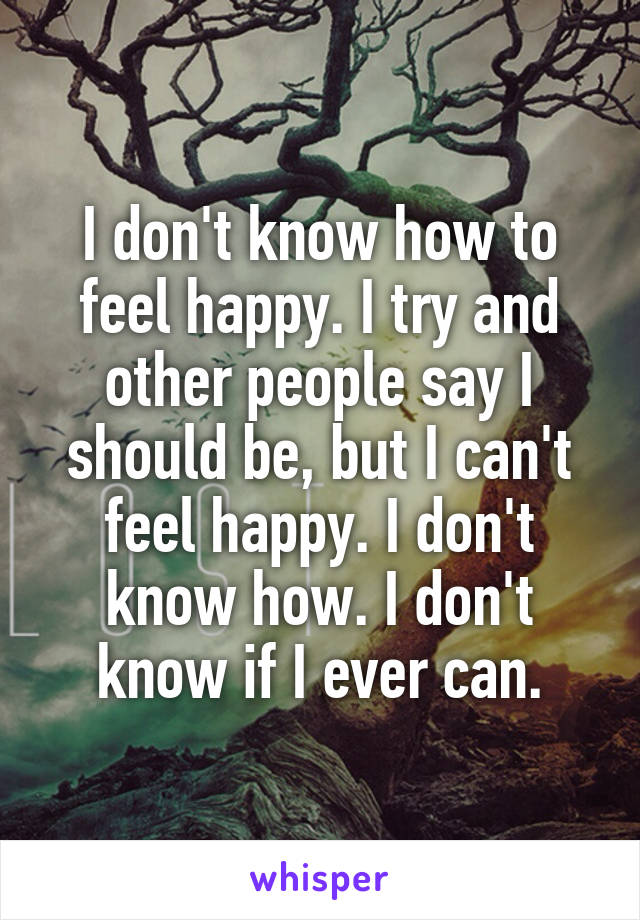 I don't know how to feel happy. I try and other people say I should be, but I can't feel happy. I don't know how. I don't know if I ever can.