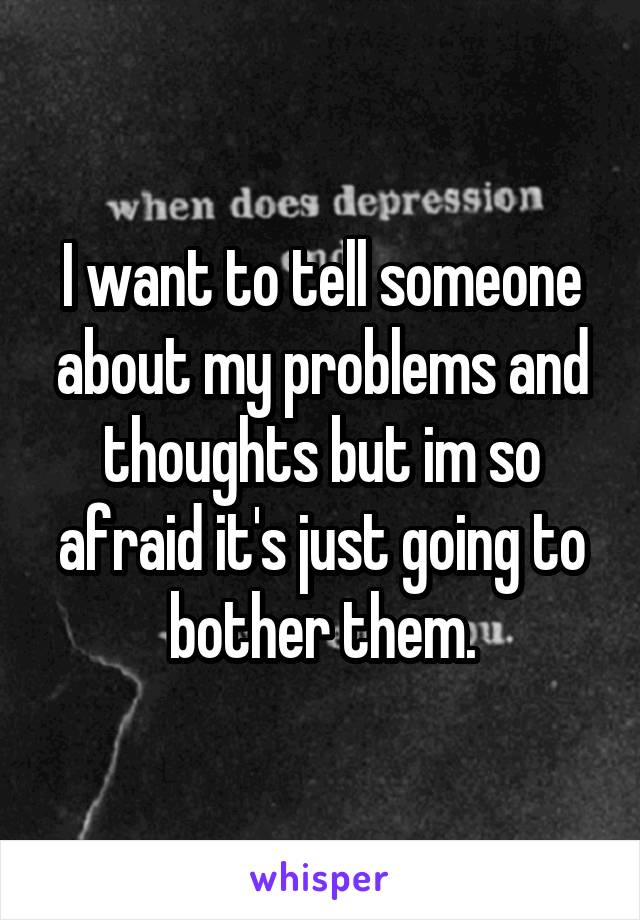 I want to tell someone about my problems and thoughts but im so afraid it's just going to bother them.