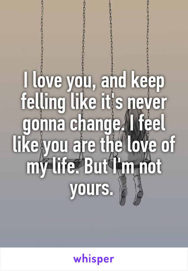 I love you, and keep felling like it's never gonna change. I feel like you are the love of my life. But I'm not yours. 