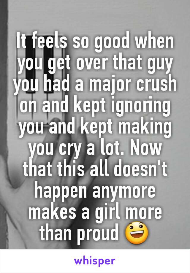 It feels so good when you get over that guy you had a major crush on and kept ignoring you and kept making you cry a lot. Now that this all doesn't happen anymore makes a girl more than proud 😃