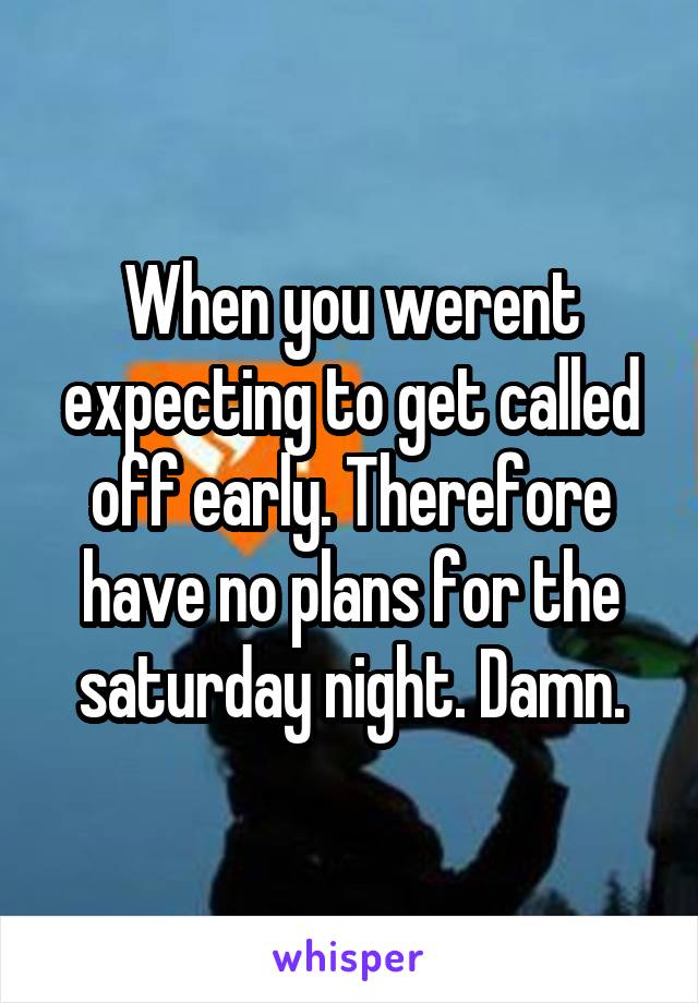 When you werent expecting to get called off early. Therefore have no plans for the saturday night. Damn.