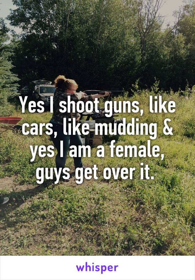 Yes I shoot guns, like cars, like mudding & yes I am a female, guys get over it. 