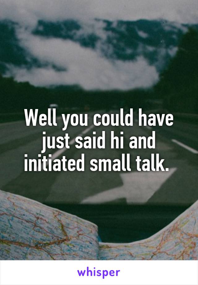 Well you could have just said hi and initiated small talk. 