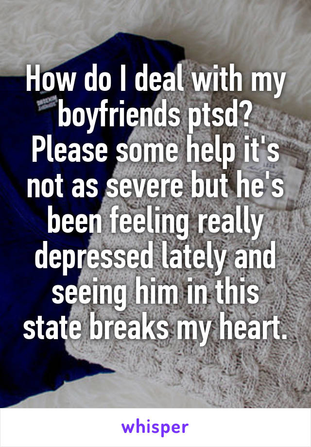 How do I deal with my boyfriends ptsd? Please some help it's not as severe but he's been feeling really depressed lately and seeing him in this state breaks my heart. 