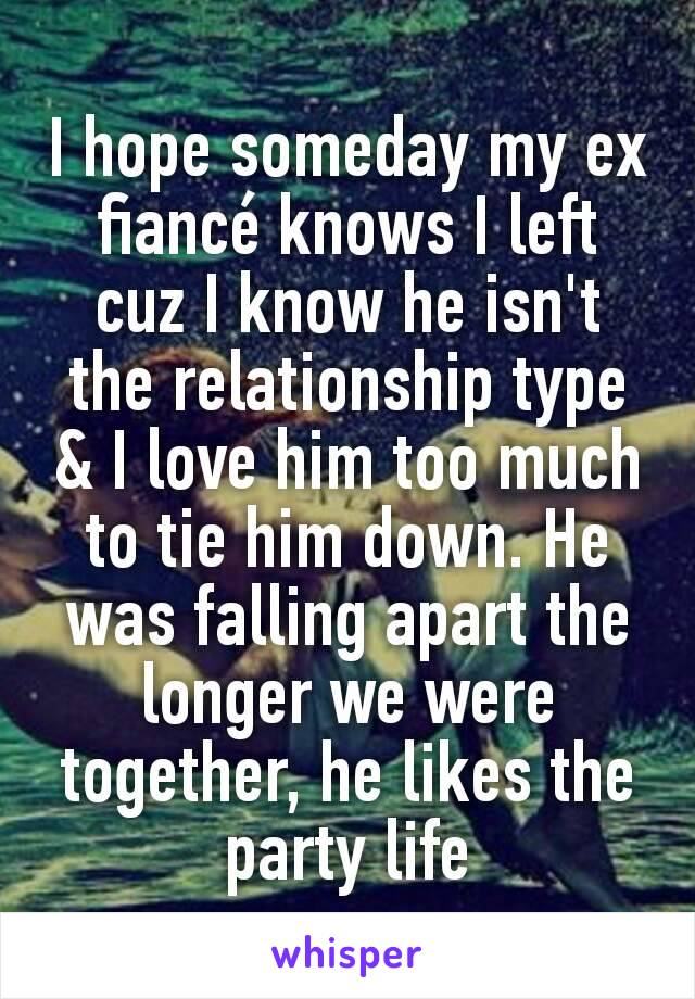 I hope someday my ex fiancé knows I left cuz I know he isn't the relationship type & I love him too much to tie him down. He was falling apart the longer we were together, he likes the party life