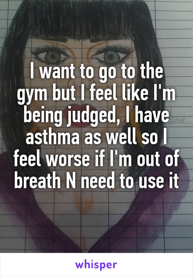 I want to go to the gym but I feel like I'm being judged, I have asthma as well so I feel worse if I'm out of breath N need to use it 