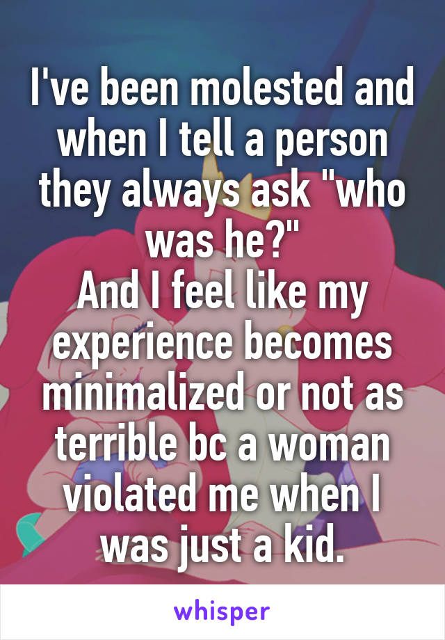 I've been molested and when I tell a person they always ask "who was he?"
And I feel like my experience becomes minimalized or not as terrible bc a woman violated me when I was just a kid.