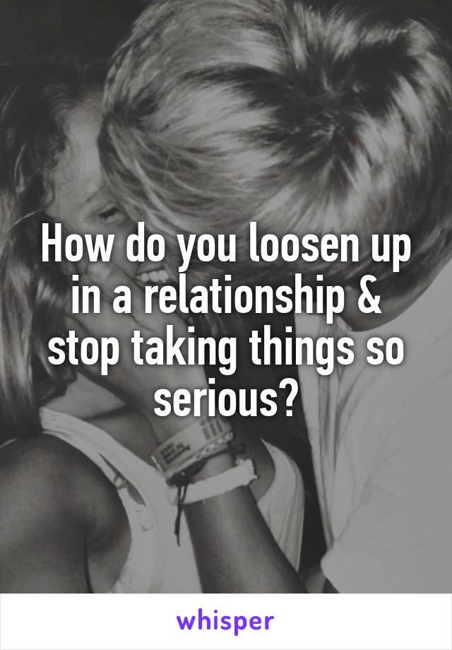 How do you loosen up in a relationship & stop taking things so serious?