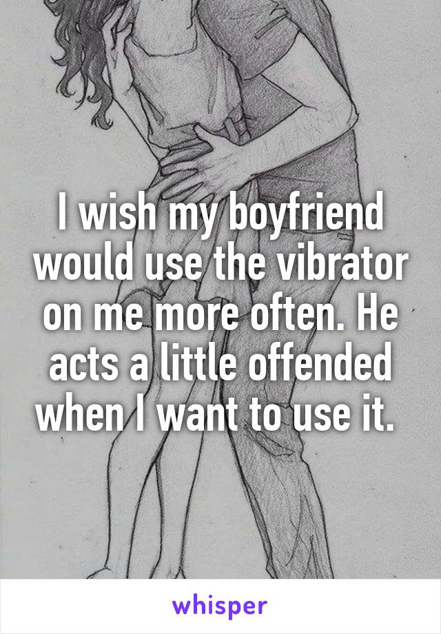I wish my boyfriend would use the vibrator on me more often. He acts a little offended when I want to use it. 