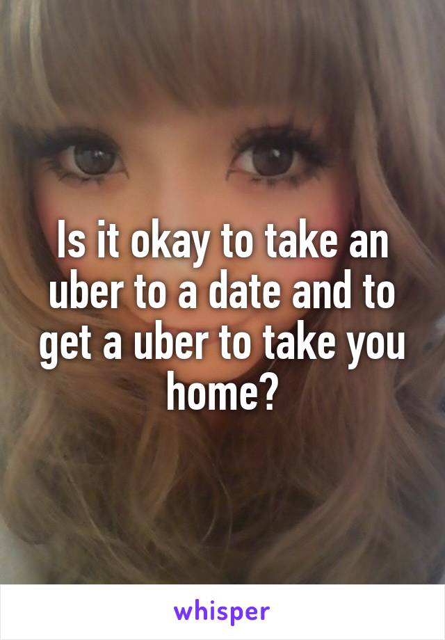 Is it okay to take an uber to a date and to get a uber to take you home?