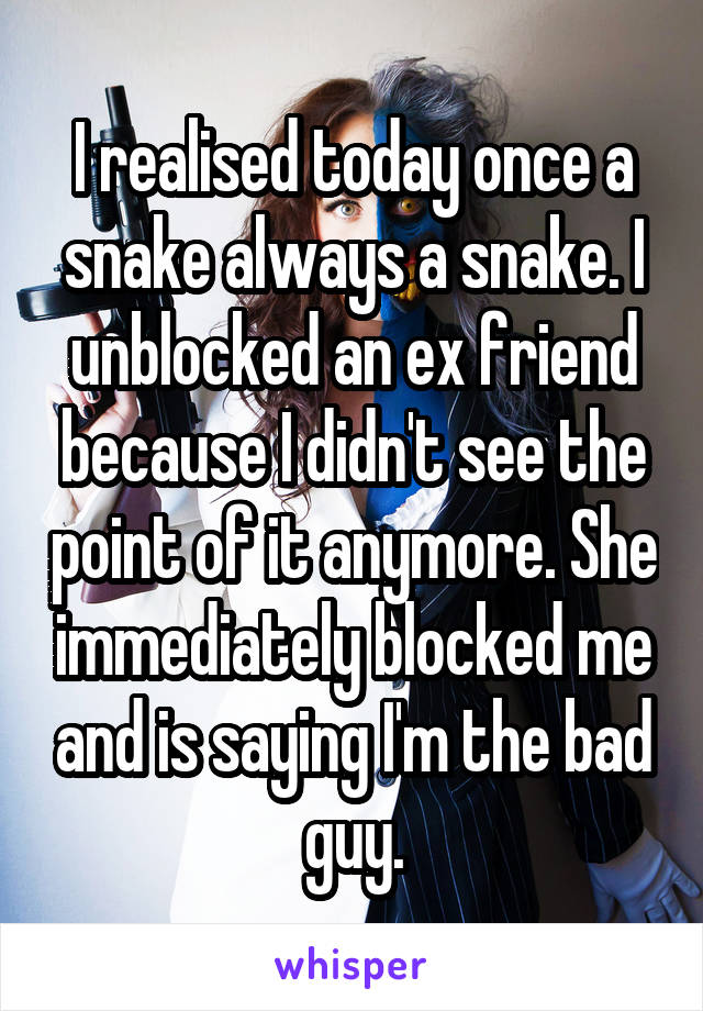 I realised today once a snake always a snake. I unblocked an ex friend because I didn't see the point of it anymore. She immediately blocked me and is saying I'm the bad guy.