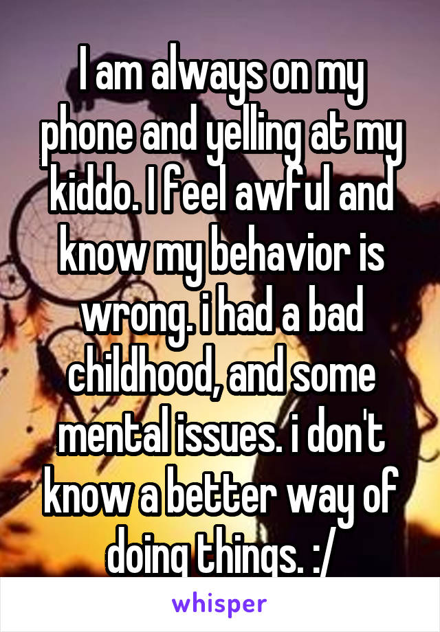 I am always on my phone and yelling at my kiddo. I feel awful and know my behavior is wrong. i had a bad childhood, and some mental issues. i don't know a better way of doing things. :/