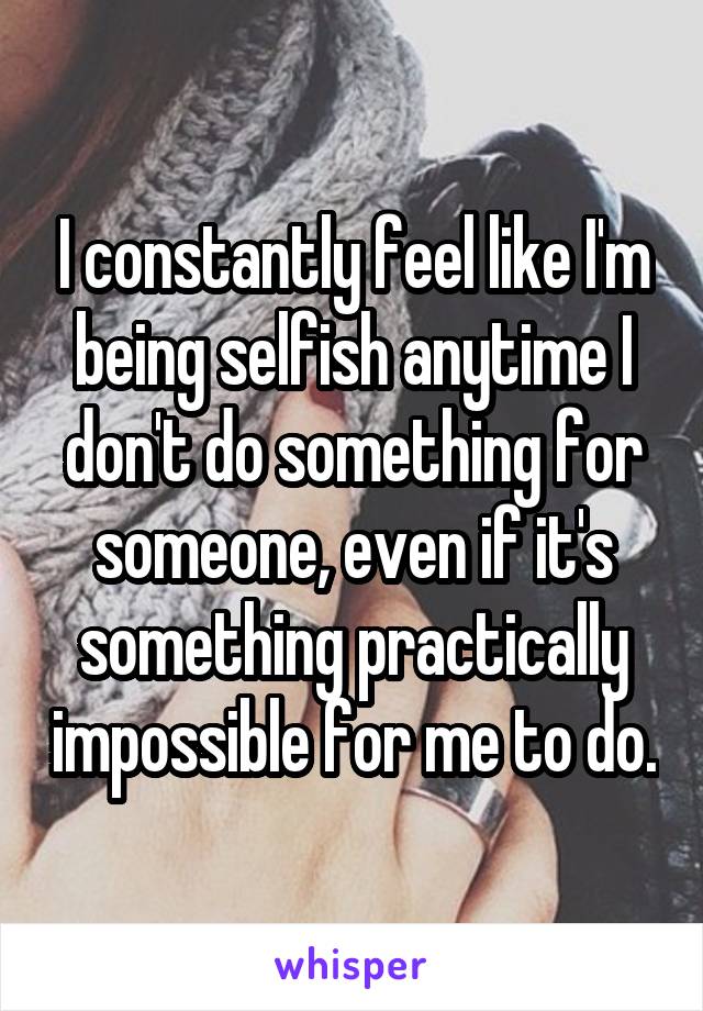 I constantly feel like I'm being selfish anytime I don't do something for someone, even if it's something practically impossible for me to do.