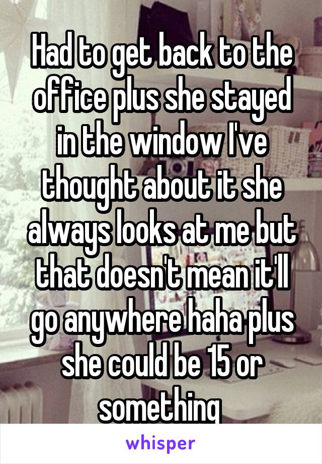 Had to get back to the office plus she stayed in the window I've thought about it she always looks at me but that doesn't mean it'll go anywhere haha plus she could be 15 or something 