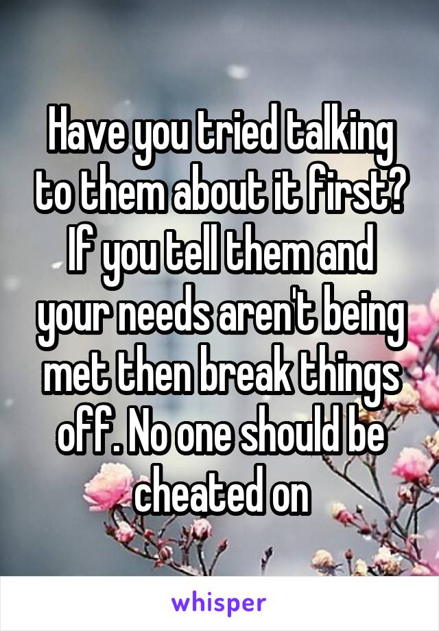 Have you tried talking to them about it first? If you tell them and your needs aren't being met then break things off. No one should be cheated on