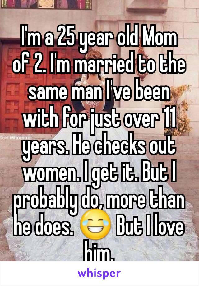 I'm a 25 year old Mom of 2. I'm married to the same man I've been with for just over 11 years. He checks out women. I get it. But I probably do, more than he does. 😂 But I love him.