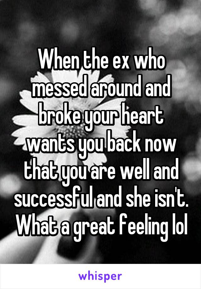 When the ex who messed around and broke your heart wants you back now that you are well and successful and she isn't. What a great feeling lol