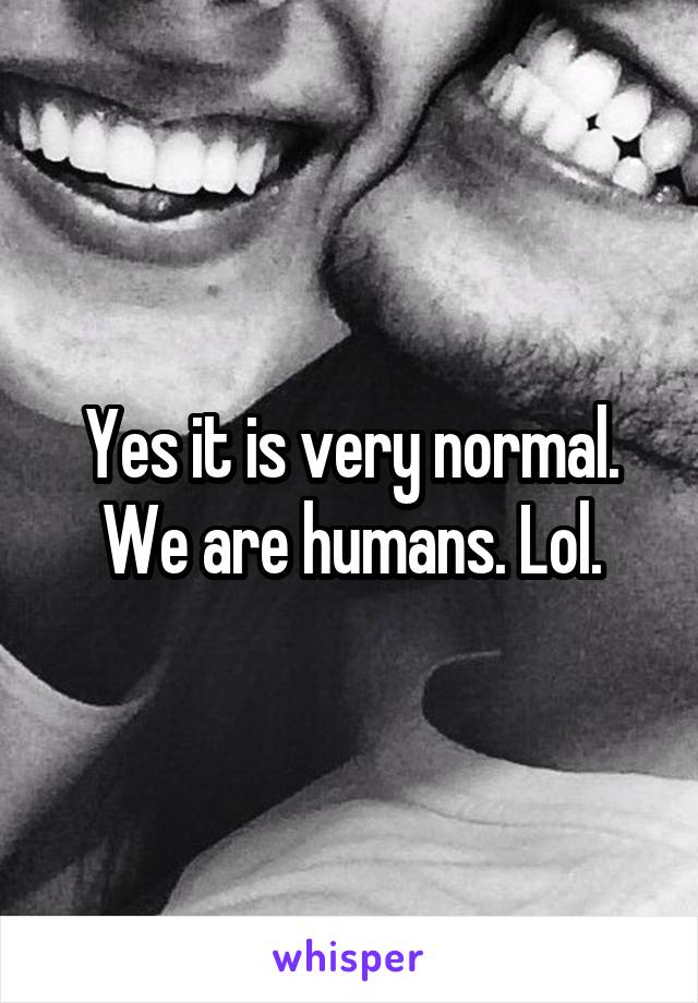 Yes it is very normal. We are humans. Lol.