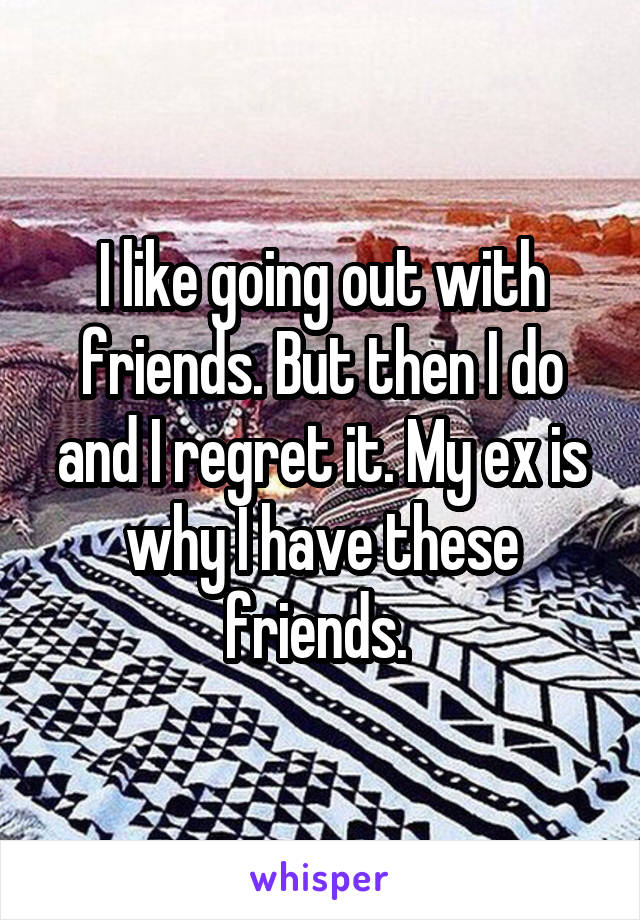 I like going out with friends. But then I do and I regret it. My ex is why I have these friends. 