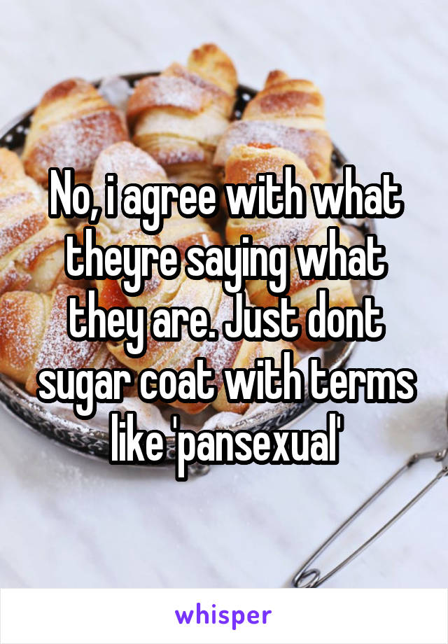 No, i agree with what theyre saying what they are. Just dont sugar coat with terms like 'pansexual'