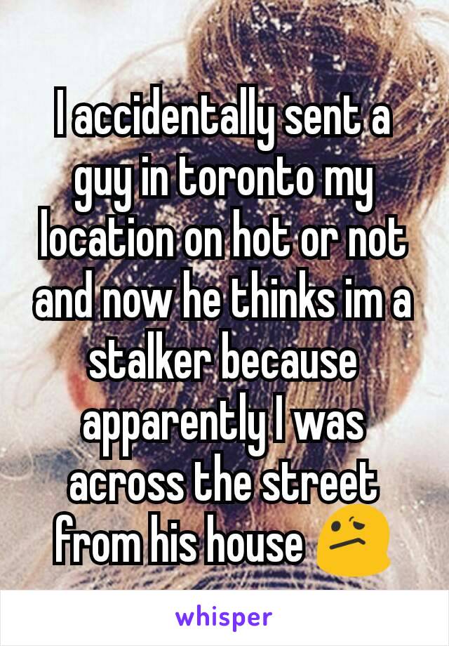 I accidentally sent a guy in toronto my location on hot or not and now he thinks im a stalker because apparently I was across the street from his house 😕