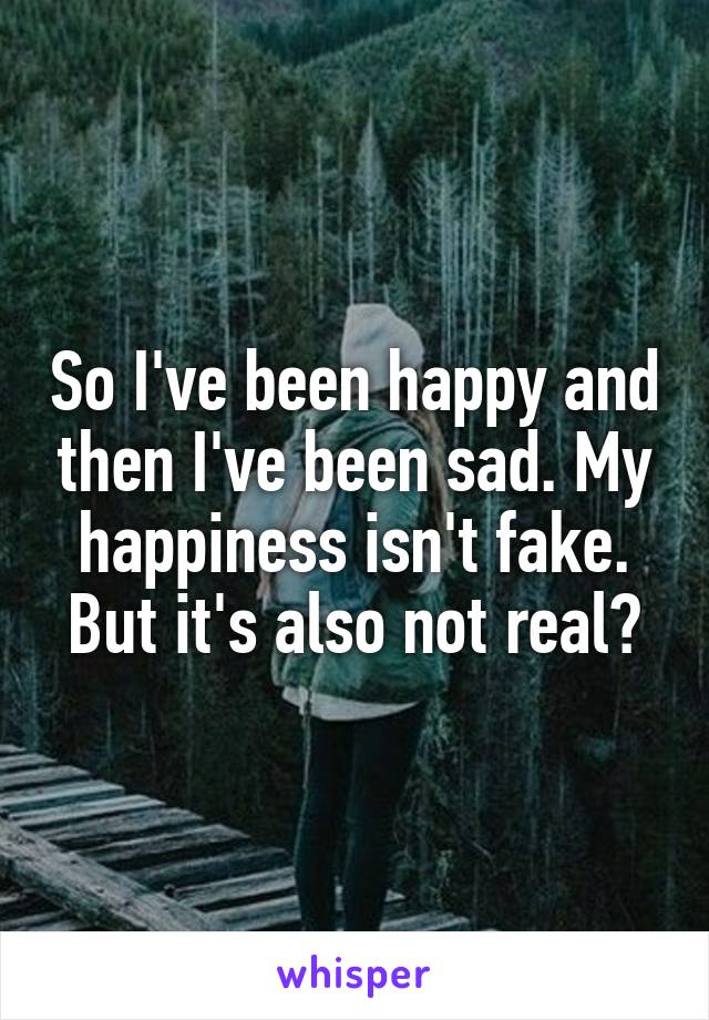 So I've been happy and then I've been sad. My happiness isn't fake. But it's also not real?