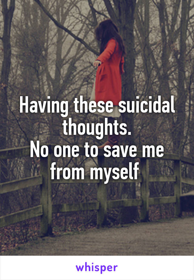 Having these suicidal thoughts.
No one to save me from myself 