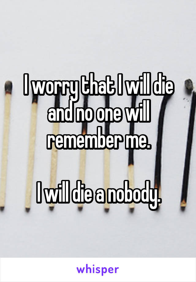 I worry that I will die and no one will remember me.

I will die a nobody.