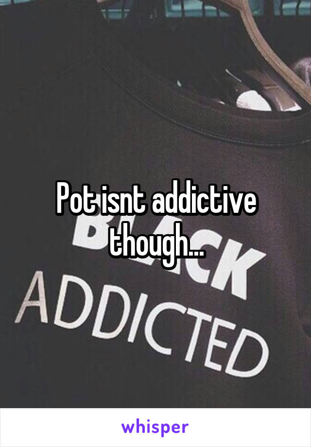 Pot isnt addictive though...