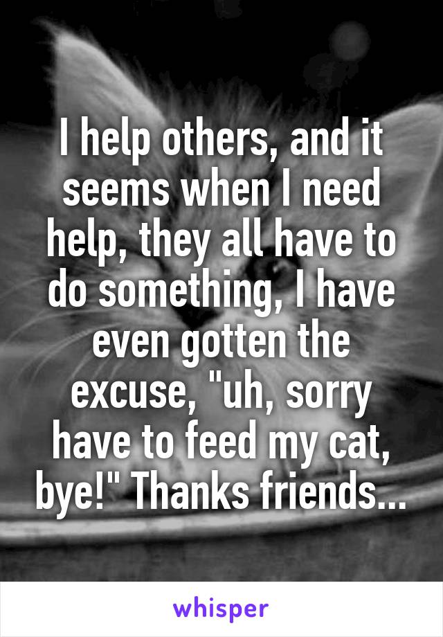 I help others, and it seems when I need help, they all have to do something, I have even gotten the excuse, "uh, sorry have to feed my cat, bye!" Thanks friends...