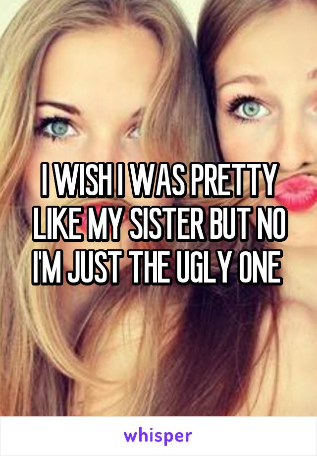 I WISH I WAS PRETTY LIKE MY SISTER BUT NO I'M JUST THE UGLY ONE 