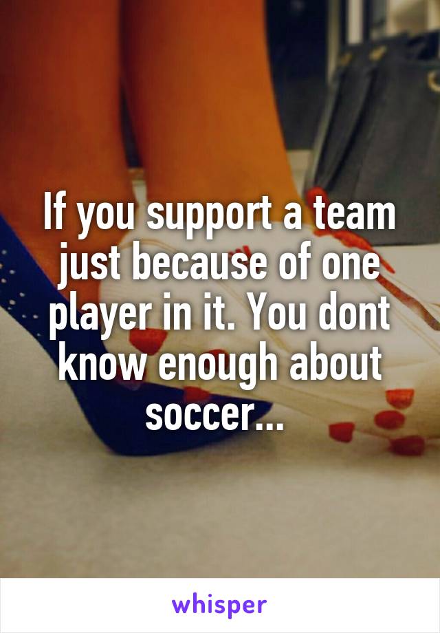 If you support a team just because of one player in it. You dont know enough about soccer... 