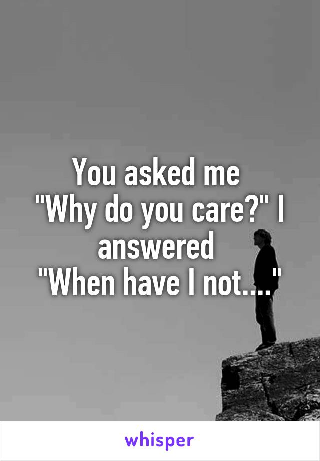 You asked me 
"Why do you care?" I answered 
"When have I not...."