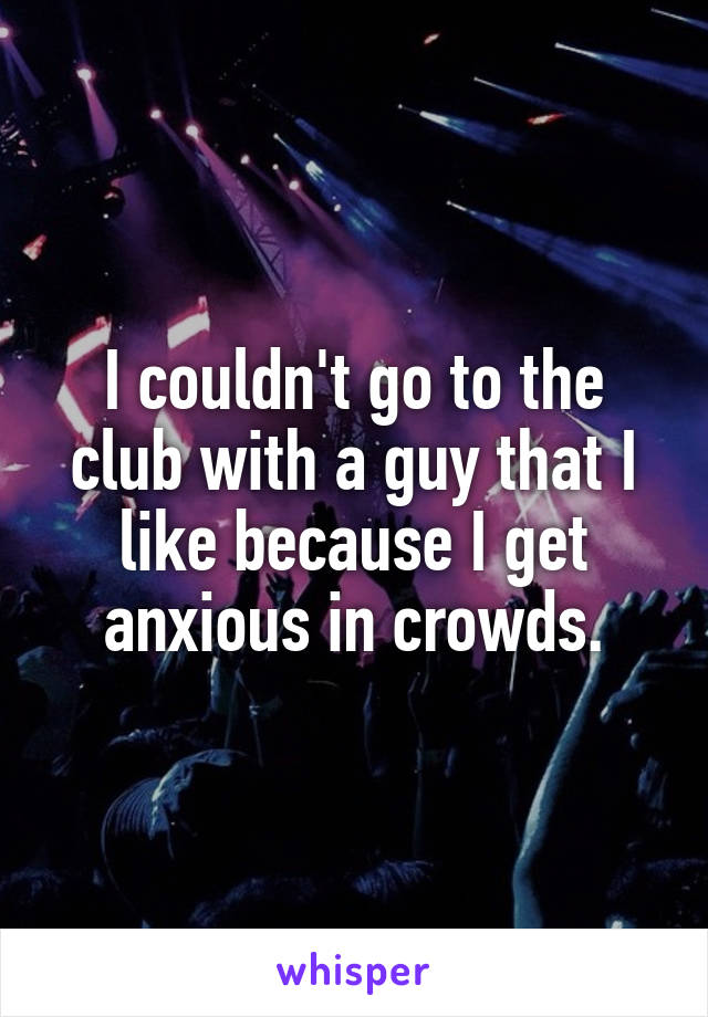 I couldn't go to the club with a guy that I like because I get anxious in crowds.