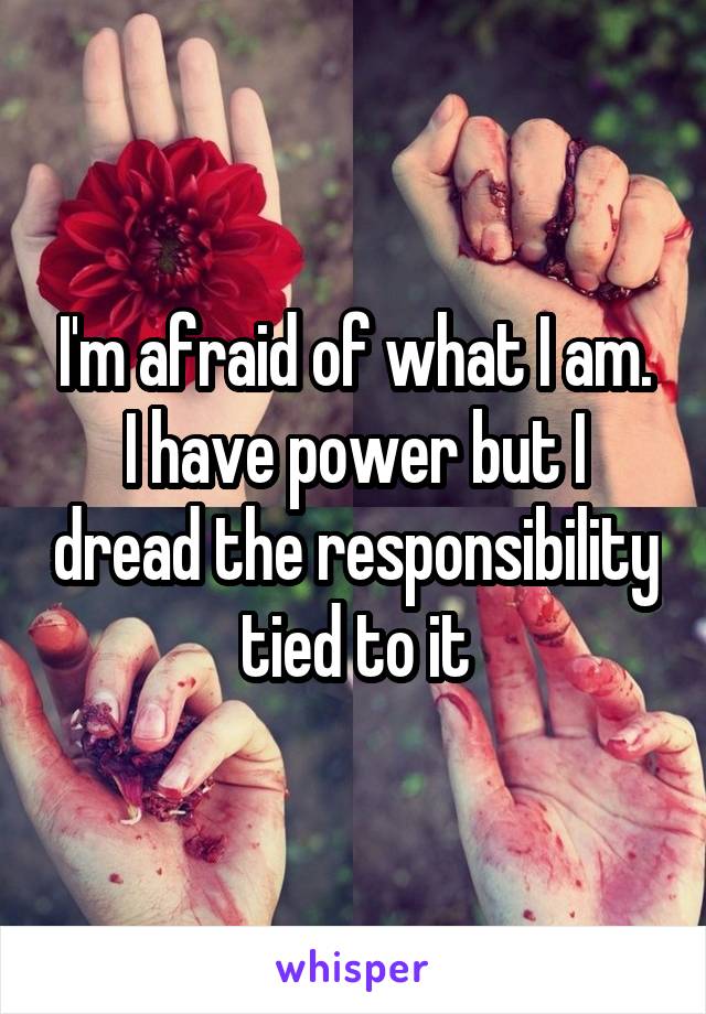 I'm afraid of what I am. I have power but I dread the responsibility tied to it