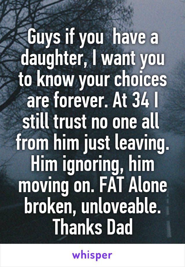 Guys if you  have a daughter, I want you to know your choices are forever. At 34 I still trust no one all  from him just leaving. Him ignoring, him moving on. FAT Alone broken, unloveable. Thanks Dad