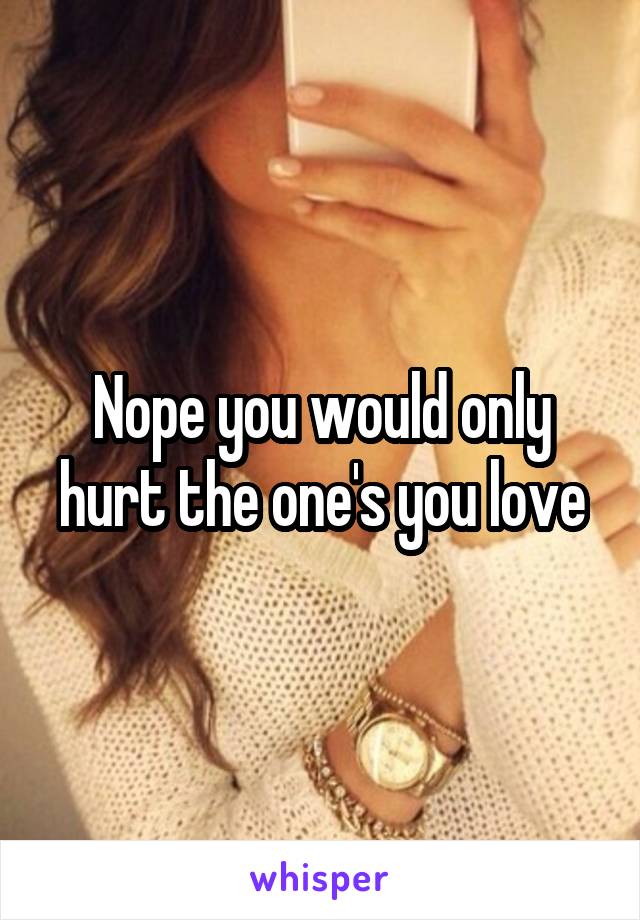 Nope you would only hurt the one's you love