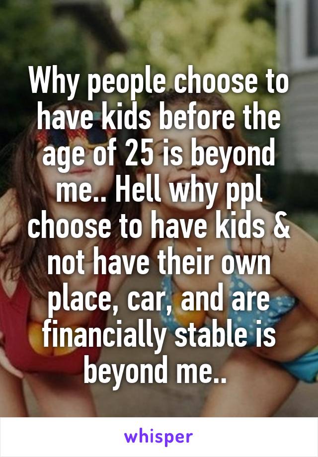 Why people choose to have kids before the age of 25 is beyond me.. Hell why ppl choose to have kids & not have their own place, car, and are financially stable is beyond me.. 