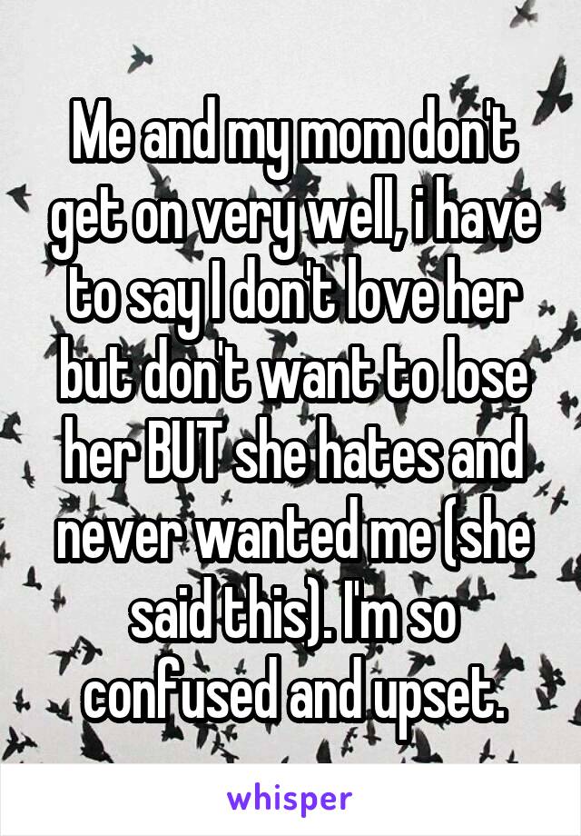 Me and my mom don't get on very well, i have to say I don't love her but don't want to lose her BUT she hates and never wanted me (she said this). I'm so confused and upset.