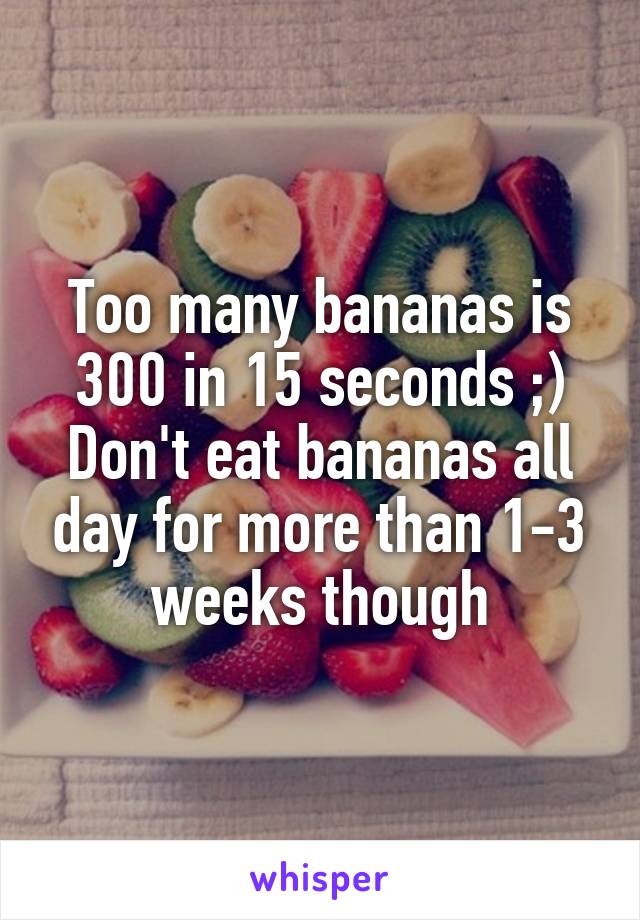 Too many bananas is 300 in 15 seconds ;)
Don't eat bananas all day for more than 1-3 weeks though