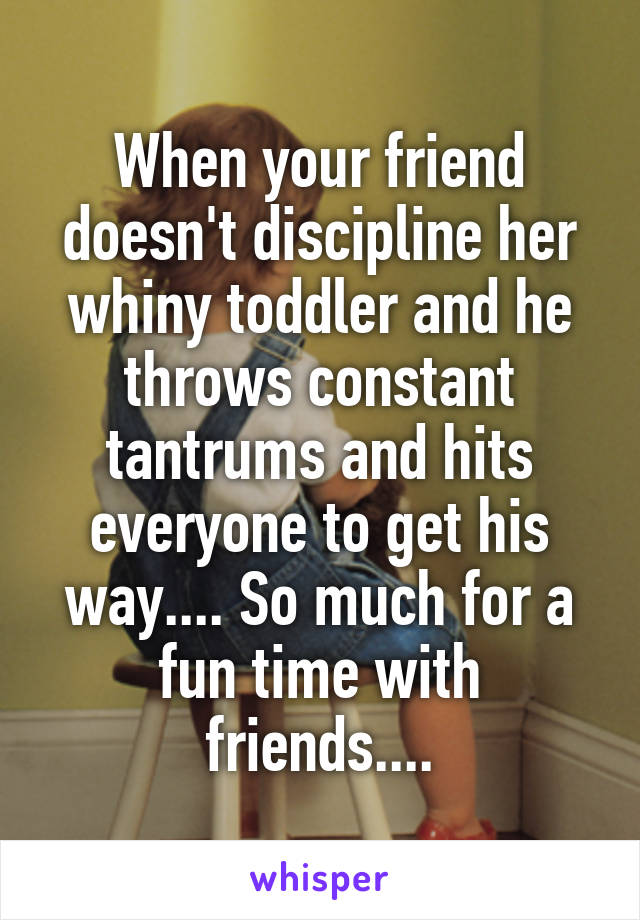 When your friend doesn't discipline her whiny toddler and he throws constant tantrums and hits everyone to get his way.... So much for a fun time with friends....