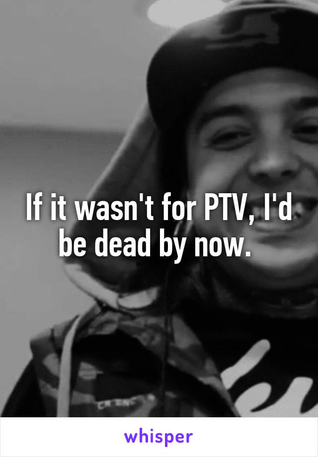 If it wasn't for PTV, I'd be dead by now. 