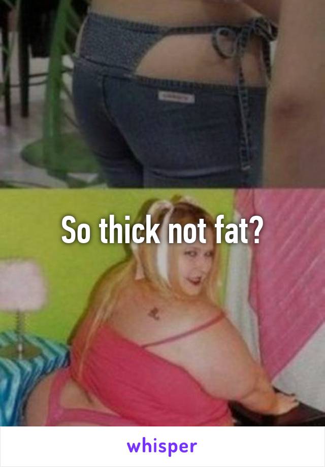 So thick not fat?