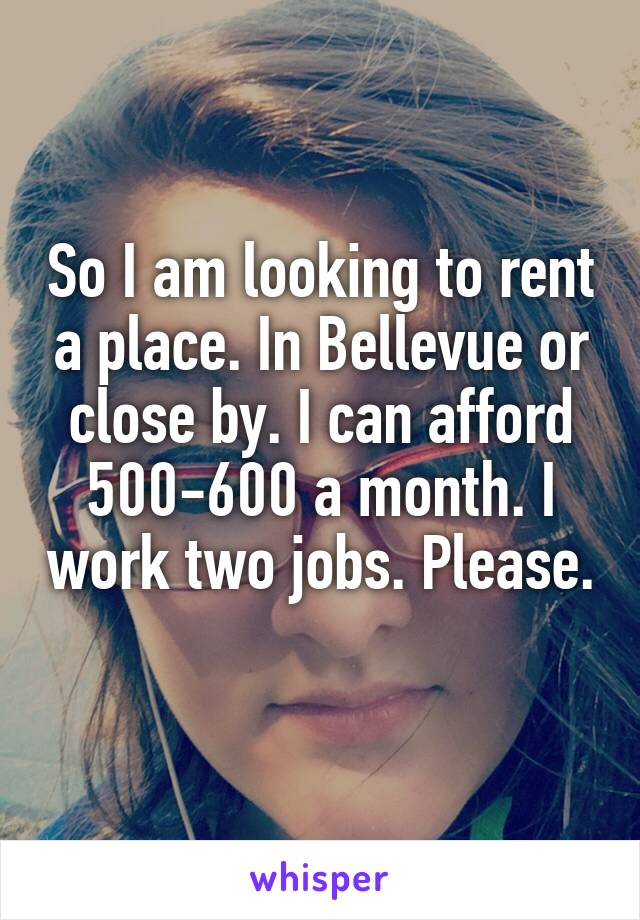 So I am looking to rent a place. In Bellevue or close by. I can afford 500-600 a month. I work two jobs. Please. 