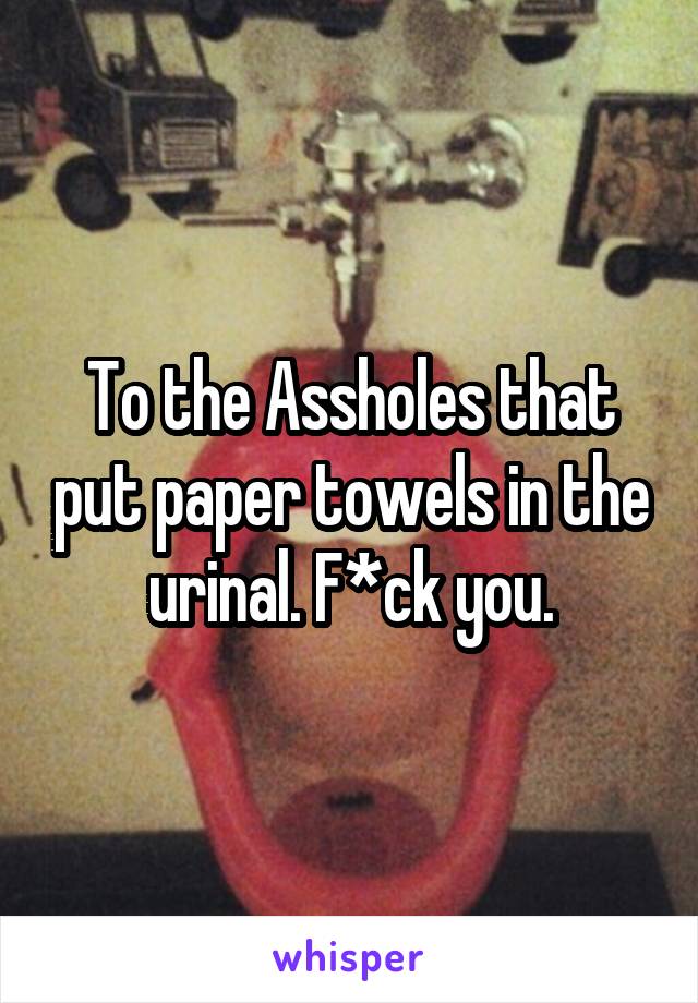 To the Assholes that put paper towels in the urinal. F*ck you.